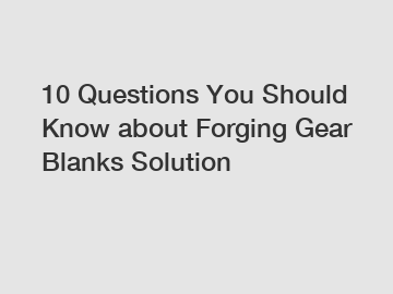 10 Questions You Should Know about Forging Gear Blanks Solution
