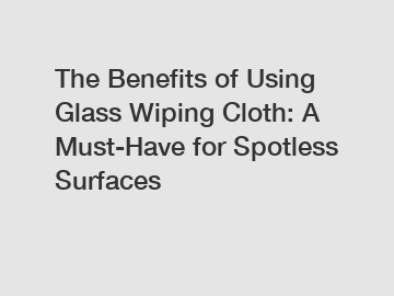 The Benefits of Using Glass Wiping Cloth: A Must-Have for Spotless Surfaces