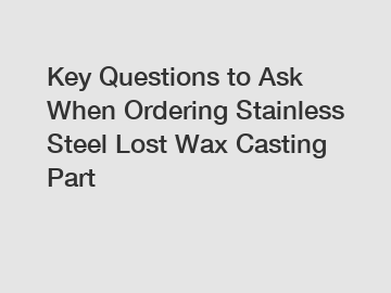 Key Questions to Ask When Ordering Stainless Steel Lost Wax Casting Part