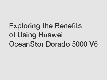 Exploring the Benefits of Using Huawei OceanStor Dorado 5000 V6