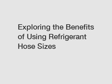 Exploring the Benefits of Using Refrigerant Hose Sizes