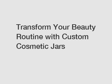 Transform Your Beauty Routine with Custom Cosmetic Jars