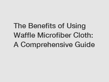The Benefits of Using Waffle Microfiber Cloth: A Comprehensive Guide