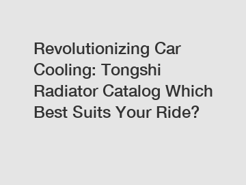 Revolutionizing Car Cooling: Tongshi Radiator Catalog Which Best Suits Your Ride?
