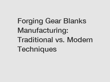 Forging Gear Blanks Manufacturing: Traditional vs. Modern Techniques