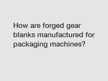 How are forged gear blanks manufactured for packaging machines?