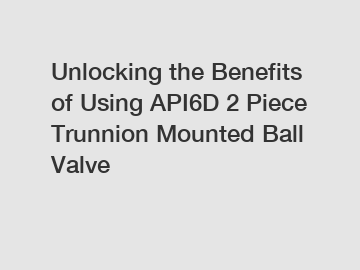 Unlocking the Benefits of Using API6D 2 Piece Trunnion Mounted Ball Valve