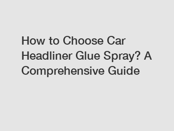 How to Choose Car Headliner Glue Spray? A Comprehensive Guide