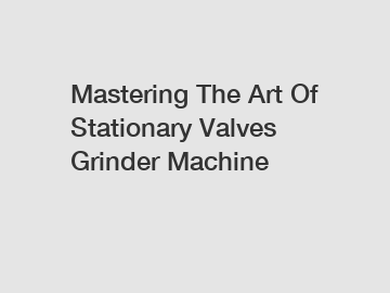 Mastering The Art Of Stationary Valves Grinder Machine