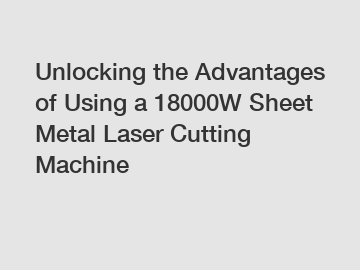 Unlocking the Advantages of Using a 18000W Sheet Metal Laser Cutting Machine