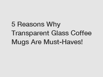 5 Reasons Why Transparent Glass Coffee Mugs Are Must-Haves!