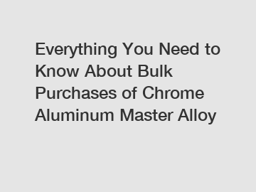 Everything You Need to Know About Bulk Purchases of Chrome Aluminum Master Alloy