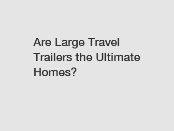 Are Large Travel Trailers the Ultimate Homes?