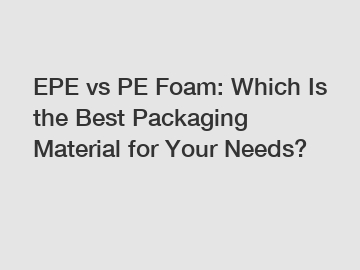 EPE vs PE Foam: Which Is the Best Packaging Material for Your Needs?