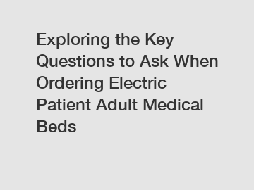 Exploring the Key Questions to Ask When Ordering Electric Patient Adult Medical Beds