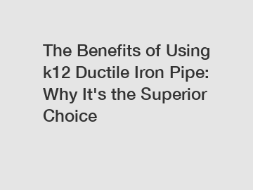The Benefits of Using k12 Ductile Iron Pipe: Why It's the Superior Choice