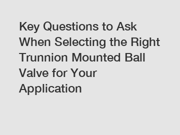 Key Questions to Ask When Selecting the Right Trunnion Mounted Ball Valve for Your Application