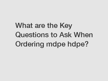 What are the Key Questions to Ask When Ordering mdpe hdpe?