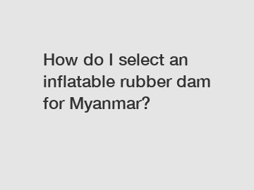 How do I select an inflatable rubber dam for Myanmar?