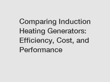 Comparing Induction Heating Generators: Efficiency, Cost, and Performance