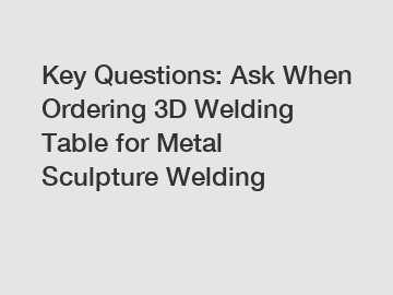 Key Questions: Ask When Ordering 3D Welding Table for Metal Sculpture Welding