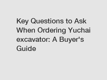 Key Questions to Ask When Ordering Yuchai excavator: A Buyer's Guide