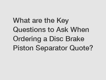 What are the Key Questions to Ask When Ordering a Disc Brake Piston Separator Quote?