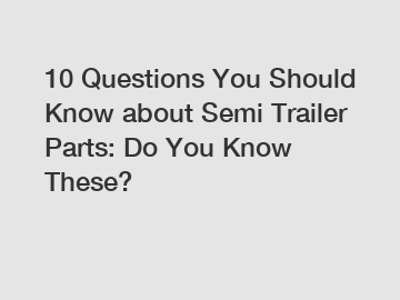 10 Questions You Should Know about Semi Trailer Parts: Do You Know These?