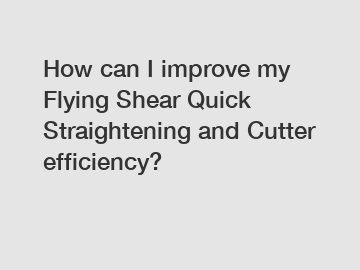 How can I improve my Flying Shear Quick Straightening and Cutter efficiency?