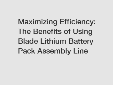 Maximizing Efficiency: The Benefits of Using Blade Lithium Battery Pack Assembly Line