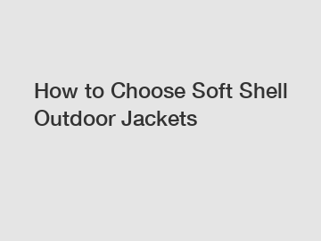 How to Choose Soft Shell Outdoor Jackets