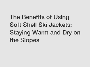 The Benefits of Using Soft Shell Ski Jackets: Staying Warm and Dry on the Slopes
