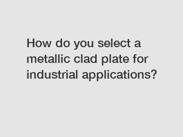 How do you select a metallic clad plate for industrial applications?