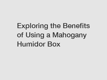 Exploring the Benefits of Using a Mahogany Humidor Box