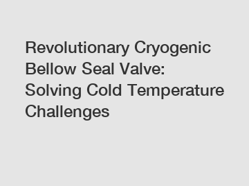 Revolutionary Cryogenic Bellow Seal Valve: Solving Cold Temperature Challenges