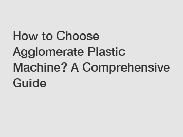 How to Choose Agglomerate Plastic Machine? A Comprehensive Guide