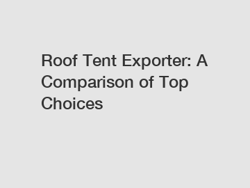 Roof Tent Exporter: A Comparison of Top Choices