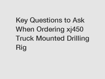 Key Questions to Ask When Ordering xj450 Truck Mounted Drilling Rig