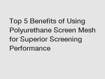 Top 5 Benefits of Using Polyurethane Screen Mesh for Superior Screening Performance