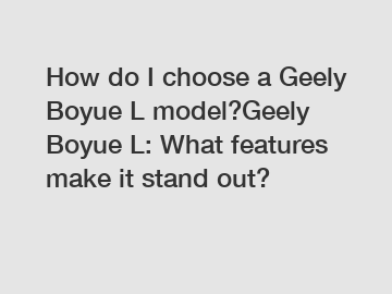 How do I choose a Geely Boyue L model?Geely Boyue L: What features make it stand out?