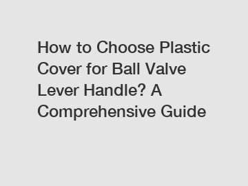 How to Choose Plastic Cover for Ball Valve Lever Handle? A Comprehensive Guide