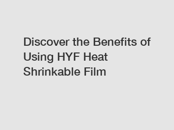 Discover the Benefits of Using HYF Heat Shrinkable Film
