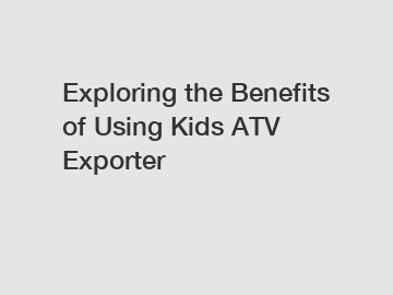 Exploring the Benefits of Using Kids ATV Exporter