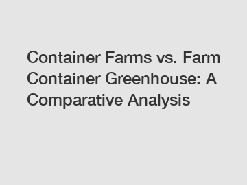 Container Farms vs. Farm Container Greenhouse: A Comparative Analysis