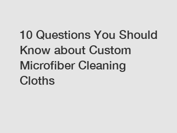 10 Questions You Should Know about Custom Microfiber Cleaning Cloths