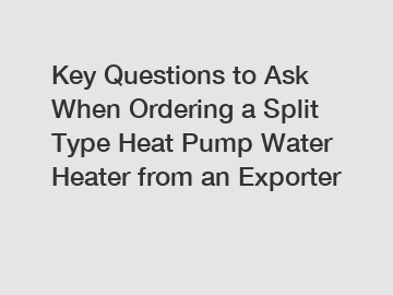 Key Questions to Ask When Ordering a Split Type Heat Pump Water Heater from an Exporter