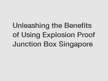 Unleashing the Benefits of Using Explosion Proof Junction Box Singapore