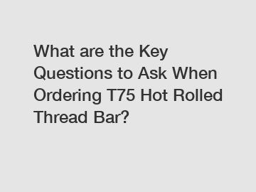What are the Key Questions to Ask When Ordering T75 Hot Rolled Thread Bar?