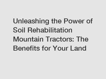Unleashing the Power of Soil Rehabilitation Mountain Tractors: The Benefits for Your Land