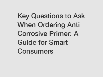 Key Questions to Ask When Ordering Anti Corrosive Primer: A Guide for Smart Consumers